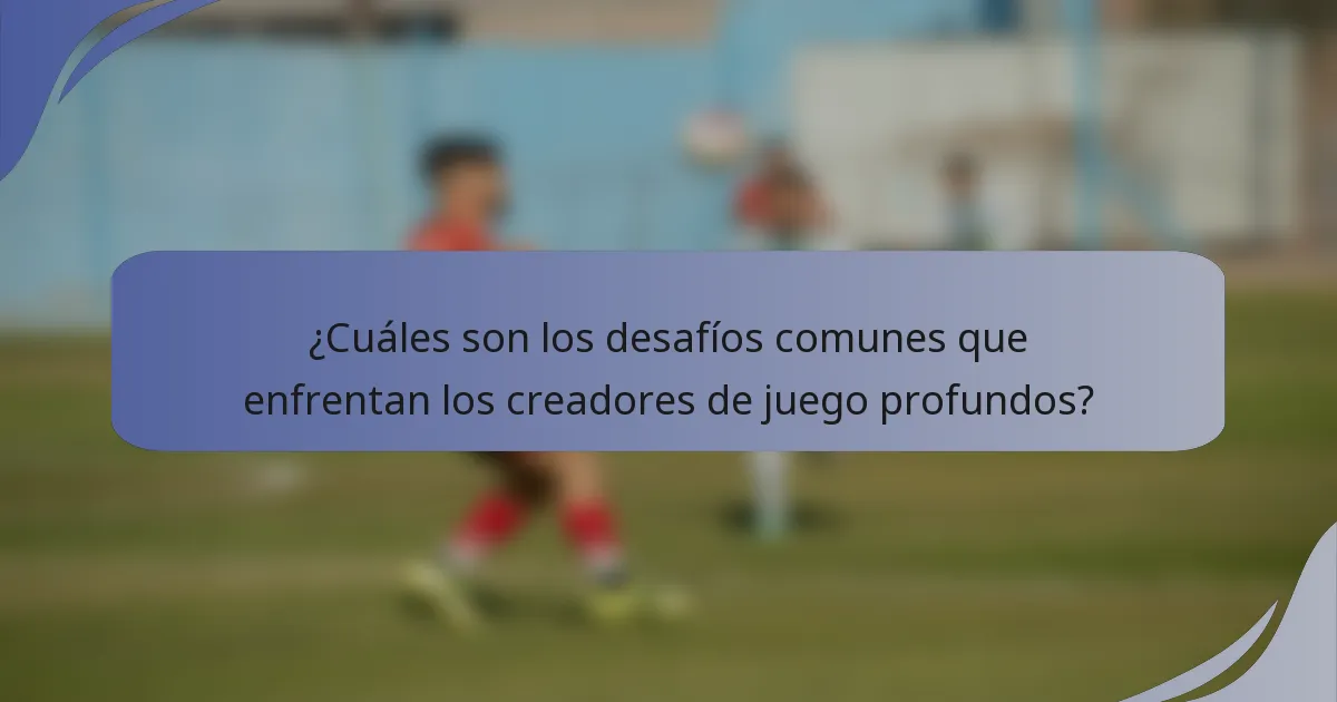 ¿Cuáles son los desafíos comunes que enfrentan los creadores de juego profundos?